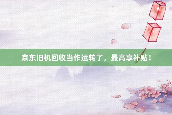 京东旧机回收当作运转了，最高享补贴！